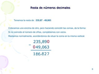 Resta de números decimales Tenemos la resta de:  235,87  -  49,063 Colocamos uno encima de otro, pero haciendo coincidir las comas, de la forma: 235,89 49,063 – 7 2 8 6 8 1 , Restamos normalmente, acordándonos de situar la coma en la misma vertical. Si no coincide el número de cifras, completamos con ceros. 0 0 