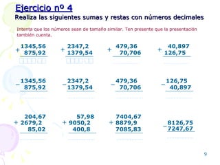 Realiza las siguientes sumas y restas con números decimales Intenta que los números sean de tamaño similar. Ten presente que la presentación también cuenta.   Ejercicio nº 4 1345,56 875,92 + 2347,2 1379,54 + 479,36 70,706 + 40,897 126,75 + 1345,56 875,92 − 2347,2 1379,54 − 479,36 70,706 − 126,75 40,897 − 2679,2 85,02 + 204,67 9050,2 400,8 + 57,98 8879,9 7085,83 + 7404,67 8126,75 7247,67 − 