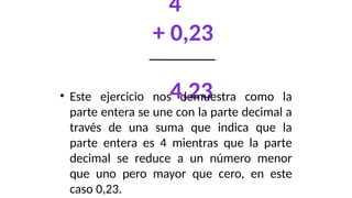 4
+ 0,23
4,23
• Este ejercicio nos demuestra como la
parte entera se une con la parte decimal a
través de una suma que indica que la
parte entera es 4 mientras que la parte
decimal se reduce a un número menor
que uno pero mayor que cero, en este
caso 0,23.
 