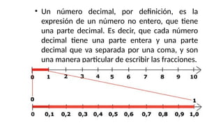 • Un número decimal, por definición, es la
expresión de un número no entero, que tiene
una parte decimal. Es decir, que cada número
decimal tiene una parte entera y una parte
decimal que va separada por una coma, y son
una manera particular de escribir las fracciones.
 
