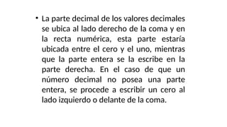 • La parte decimal de los valores decimales
se ubica al lado derecho de la coma y en
la recta numérica, esta parte estaría
ubicada entre el cero y el uno, mientras
que la parte entera se la escribe en la
parte derecha. En el caso de que un
número decimal no posea una parte
entera, se procede a escribir un cero al
lado izquierdo o delante de la coma.
 