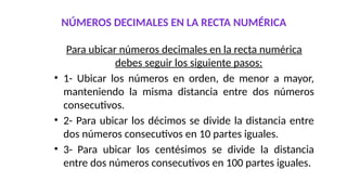 NÚMEROS DECIMALES EN LA RECTA NUMÉRICA
Para ubicar números decimales en la recta numérica
debes seguir los siguiente pasos:
• 1- Ubicar los números en orden, de menor a mayor,
manteniendo la misma distancia entre dos números
consecutivos.
• 2- Para ubicar los décimos se divide la distancia entre
dos números consecutivos en 10 partes iguales.
• 3- Para ubicar los centésimos se divide la distancia
entre dos números consecutivos en 100 partes iguales.
 