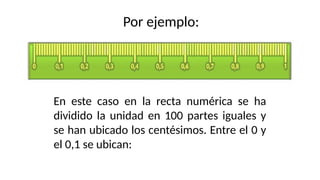 Por ejemplo:
En este caso en la recta numérica se ha
dividido la unidad en 100 partes iguales y
se han ubicado los centésimos. Entre el 0 y
el 0,1 se ubican:
 