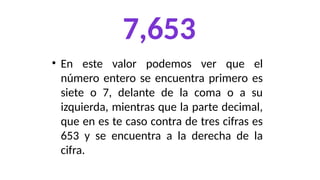 7,653
• En este valor podemos ver que el
número entero se encuentra primero es
siete o 7, delante de la coma o a su
izquierda, mientras que la parte decimal,
que en es te caso contra de tres cifras es
653 y se encuentra a la derecha de la
cifra.
 