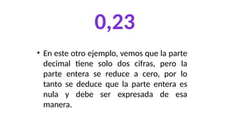 0,23
• En este otro ejemplo, vemos que la parte
decimal tiene solo dos cifras, pero la
parte entera se reduce a cero, por lo
tanto se deduce que la parte entera es
nula y debe ser expresada de esa
manera.
 