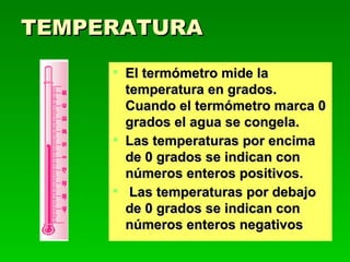 TEMPERATURA El termómetro mide la temperatura en grados. Cuando el termómetro marca 0 grados el agua se congela. Las temperaturas por encima de 0 grados se indican con números enteros positivos. Las temperaturas por debajo de 0 grados se indican con números enteros negativos