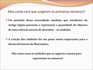 Mas como será que surgiram os primeiros números? Foi partindo dessa necessidade imediata que estudiosos do Antigo Egipto passaram a representar a quantidade de objectos de uma colecção através de desenhos –  os símbolos . A criação dos símbolos foi um passo muito importante para o desenvolvimento da Matemática. Mas como eram os símbolos que os egípcios criaram para representar os números? 