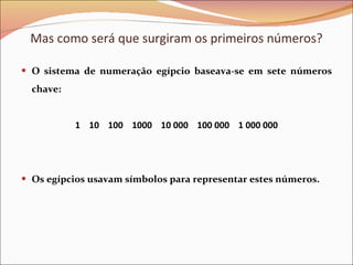 Mas como será que surgiram os primeiros números? O sistema de numeração egípcio baseava-se em sete números chave: 1  10  100  1000  10 000  100 000  1 000 000 Os egípcios usavam símbolos para representar estes números. 