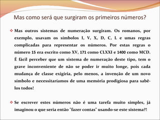 Mas outros sistemas de numeração surgiram. Os romanos, por exemplo, usavam os símbolos I, V, X, D, C, L e umas regras complicadas para representar os números. Por estas regras o número  15  era escrito como XV,  171  como CLXXI e  1400  como MCD. É fácil perceber que um sistema de numeração deste tipo, tem o grave inconveniente de não se poder ir muito longe, pois cada mudança de classe exigiria, pelo menos, a invenção de um novo símbolo e necessitaríamos de uma memória prodigiosa para sabê-los todos!  Se escrever estes números não é uma tarefa muito simples, já imaginou o que seria então &quot;fazer contas&quot; usando-se este sistema?! Mas como será que surgiram os primeiros números? 
