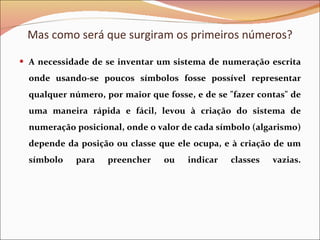 A necessidade de se inventar um sistema de numeração escrita onde usando-se poucos símbolos fosse possível representar qualquer número, por maior que fosse, e de se &quot;fazer contas&quot; de uma maneira rápida e fácil, levou à criação do sistema de numeração posicional, onde o valor de cada símbolo (algarismo) depende da posição ou classe que ele ocupa, e à criação de um símbolo para preencher ou indicar classes vazias. Mas como será que surgiram os primeiros números? 