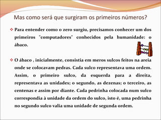 Mas como será que surgiram os primeiros números? Para entender como o zero surgiu, precisamos conhecer um dos primeiros &quot;computadores&quot; conhecidos pela humanidade: o ábaco.  O ábaco , inicialmente, consistia em meros sulcos feitos na areia onde se colocavam pedras. Cada sulco representava uma ordem. Assim, o primeiro sulco, da esquerda para a direita, representava as unidades; o segundo, as dezenas; o terceiro, as centenas e assim por diante. Cada pedrinha colocada num sulco correspondia à unidade da ordem do sulco, isto é, uma pedrinha no segundo sulco valia uma unidade de segunda ordem. 