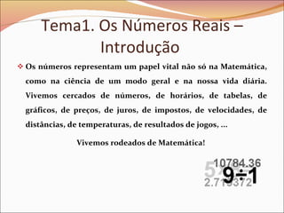 Tema1. Os Números Reais – Introdução  Os números representam um papel vital não só na Matemática, como na ciência de um modo geral e na nossa vida diária. Vivemos cercados de números, de horários, de tabelas, de gráficos, de preços, de juros, de impostos, de velocidades, de distâncias, de temperaturas, de resultados de jogos, ...  Vivemos rodeados de Matemática!   