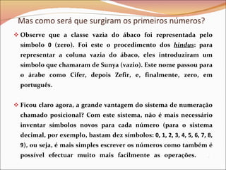 Observe que a classe vazia do ábaco foi representada pelo símbolo  0  (zero). Foi este o procedimento dos  hindus : para representar a coluna vazia do ábaco, eles introduziram um símbolo que chamaram de Sunya (vazio). Este nome passou para o árabe como Cifer, depois Zefir, e, finalmente, zero, em português.  Ficou claro agora, a grande vantagem do sistema de numeração chamado posicional? Com este sistema, não é mais necessário inventar símbolos novos para cada número (para o sistema decimal, por exemplo, bastam dez símbolos:  0, 1, 2, 3, 4, 5, 6, 7, 8, 9 ), ou seja, é mais simples escrever os números como também é possível efectuar muito mais facilmente as operações.  .  Mas como será que surgiram os primeiros números? 