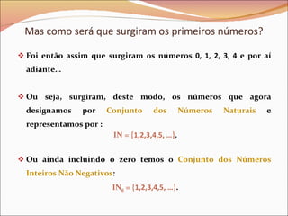 Foi então assim que surgiram os números  0, 1, 2, 3, 4  e por aí adiante… Ou seja, surgiram, deste modo, os números que agora designamos por  Conjunto dos Números Naturais  e representamos por : IN = { 1,2,3,4,5, … } . Ou ainda incluindo o zero temos o  Conjunto dos Números Inteiros Não Negativos : IN 0  = { 1,2,3,4,5, … } . Mas como será que surgiram os primeiros números? 