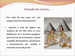 Evolução do número… Por volta do ano 3.000 a.C., um antigo faraó de nome Sesóstris: “ ... repartiu o solo do Egipto nas margens do rio Nilo entre os seus habitantes. Se o rio levava qualquer parte do lote de um homem, o faraó mandava funcionários examinarem e determinarem por medida a extensão exacta da perda.” 