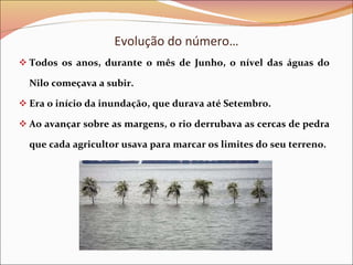 Evolução do número… Todos os anos, durante o mês de Junho, o nível das águas do Nilo começava a subir. Era o início da inundação, que durava até Setembro. Ao avançar sobre as margens, o rio derrubava as cercas de pedra que cada agricultor usava para marcar os limites do seu terreno. 