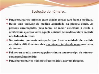 Evolução do número…  Para remarcar os terrenos eram usadas cordas para fazer a medição. Havia uma unidade de medida assinalada na própria corda. As pessoas encarregadas, pelo faraó, de medir esticavam a corda e verificavam quantas vezes aquela unidade de medida estava contida nos lados do terreno.  No entanto, por mais adequada que fosse a unidade de medida escolhida, dificilmente cabia  um número inteiro de vezes   nos lados do terreno. Foi por essa razão que os egípcios criaram um novo tipo de número:  o número fraccionário . Para representar os números fraccionários, usavam  fracções . 
