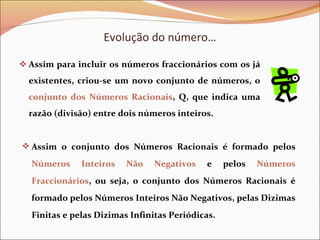 Evolução do número… Assim para incluir os números fraccionários com os já existentes, criou-se um novo conjunto de números, o  conjunto dos Números Racionais , Q, que indica uma razão (divisão) entre dois números inteiros. Assim o conjunto dos Números Racionais é formado pelos  Números Inteiros Não Negativos  e pelos  Números Fraccionários , ou seja, o conjunto dos Números Racionais é formado pelos Números Inteiros Não Negativos, pelas Dizimas Finitas e pelas Dizimas Infinitas Periódicas.  