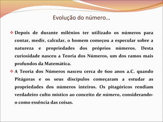 Evolução do número… Depois de durante milénios ter utilizado os números para contar, medir, calcular, o homem começou a especular sobre a natureza e propriedades dos próprios números. Desta curiosidade nasceu a Teoria dos Números, um dos ramos mais profundos da Matemática. A Teoria dos Números nasceu cerca de 600 anos a.C. quando Pitágoras e os seus discípulos começaram a estudar as propriedades dos números inteiros. Os pitagóricos rendiam verdadeiro culto místico ao conceito de  número , considerando-o como essência das coisas. 
