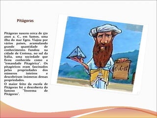 Pitágoras  Pitágoras nasceu cerca de 570 anos a. C., em Samos, uma ilha do mar Egeu. Viajou por vários países, acumulando grande quantidade de conhecimento. Fundou  na cidade de Crotona, no sul da Itália, uma sociedade que ficou conhecida como a &quot;irmandade Pitagórica&quot;. Os pitagóricos eram fascinados pelas propriedades dos números inteiros e descobriram inúmeras dessas propriedades.  O maior feito da escola de Pitágoras foi a descoberta do famoso &quot;Teorema de Pitágoras&quot;.  