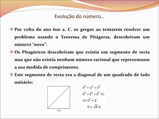 Evolução do número… Por volta do ano 600 a. C. os gregos ao tentarem resolver um problema usando o Teorema de Pitágoras, descobriram um número “novo”. Os Pitagóricos descobriram que existia um segmento de recta mas que não existia nenhum número racional que representasse a sua medida de comprimento. Este segmento de recta era a diagonal de um quadrado de lado unitário: 