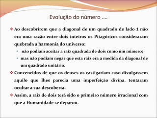 Evolução do número …. Ao descobrirem que a diagonal de um quadrado de lado  1  não era uma razão entre dois inteiros os Pitagóricos consideraram quebrada a harmonia do universo: não podiam aceitar a raiz quadrada de dois como um número; mas não podiam negar que esta raiz era a medida da diagonal de um quadrado unitário.  Convencidos de que os deuses os castigariam caso divulgassem aquilo que lhes parecia uma imperfeição divina, tentaram ocultar a sua descoberta.  Assim, a raiz de dois terá sido o primeiro número irracional com que a Humanidade se deparou. 