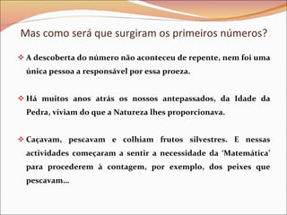 Mas como será que surgiram os primeiros números? A descoberta do número não aconteceu de repente, nem foi uma única pessoa a responsável por essa proeza. Há muitos anos atrás os nossos antepassados, da Idade da Pedra, viviam do que a Natureza lhes proporcionava. Caçavam, pescavam e colhiam frutos silvestres. E nessas actividades começaram a sentir a necessidade da ‘Matemática’ para procederem à contagem, por exemplo, dos peixes que pescavam… 