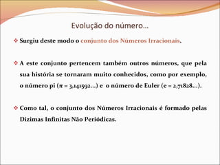 Evolução do número… Surgiu deste modo o  conjunto dos Números Irracionais . A este conjunto pertencem também outros números, que pela sua história se tornaram muito conhecidos, como por exemplo, o número pi (π = 3,141592...) e  o número de Euler (e = 2,71828...). Como tal, o conjunto dos Números Irracionais é formado pelas Dizimas Infinitas Não Periódicas. 