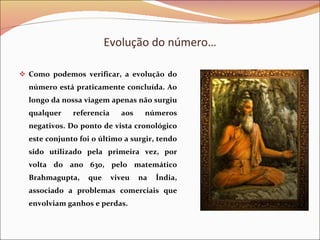 Evolução do número… Como podemos verificar, a evolução do número está praticamente concluída. Ao longo da nossa viagem apenas não surgiu qualquer referencia aos números negativos. Do ponto de vista cronológico este conjunto foi o último a surgir, tendo sido utilizado pela primeira vez, por volta do ano 630, pelo matemático Brahmagupta, que viveu na Índia, associado a problemas comerciais que envolviam ganhos e perdas.  