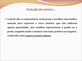 Evolução do número… A partir daí, os matemáticos começaram a escolher uma melhor notação para expressar o novo número, que não indicaria apenas quantidade, mas também representasse o ganho ou a perda, surgindo assim o número com sinal, positivo ou negativo, conhecido como  número inteiro relativo . 