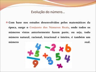 Evolução do número… Com base nos estudos desenvolvidos pelos matemáticos da época, surge o  Conjunto dos Números Reais , onde todos os números vistos anteriormente fazem parte, ou seja, todo número natural, racional, irracional e inteiro, é também um número real.   