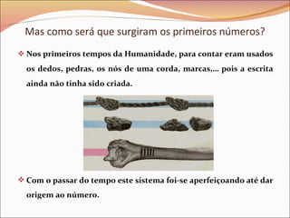 Mas como será que surgiram os primeiros números? Nos primeiros tempos da Humanidade, para contar eram usados os dedos, pedras, os nós de uma corda, marcas,… pois a escrita ainda não tinha sido criada. Com o passar do tempo este sistema foi-se aperfeiçoando até dar origem ao número. 