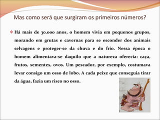 Há mais de 30.000 anos, o homem vivia em pequenos grupos, morando em grutas e cavernas para se esconder dos animais selvagens e proteger-se da chuva e do frio. Nessa época o homem alimentava-se daquilo que a natureza oferecia: caça, frutos, sementes, ovos. Um pescador, por exemplo, costumava levar consigo um osso de lobo. A cada peixe que conseguia tirar da água, fazia um risco no osso. Mas como será que surgiram os primeiros números? 