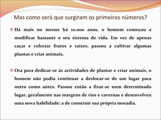 Há mais ou menos há 10.000 anos, o homem começou a modificar bastante o seu sistema de vida. Em vez de apenas caçar e colectar frutos e raízes, passou a cultivar algumas plantas e criar animais. Ora para dedicar-se às actividades de plantar e criar animais, o homem não podia continuar a deslocar-se de um lugar para outro como antes. Passou então a fixar-se num determinado lugar, geralmente nas margens de rios e cavernas e desenvolveu uma nova habilidade: a de construir sua própria moradia. Mas como será que surgiram os primeiros números? 
