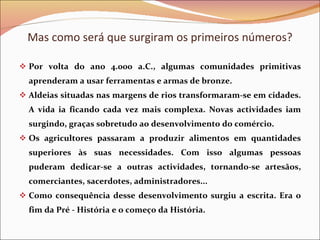 Por volta do ano 4.000 a.C., algumas comunidades primitivas aprenderam a usar ferramentas e armas de bronze. Aldeias situadas nas margens de rios transformaram-se em cidades. A vida ia ficando cada vez mais complexa. Novas actividades iam surgindo, graças sobretudo ao desenvolvimento do comércio. Os agricultores passaram a produzir alimentos em quantidades superiores às suas necessidades. Com isso algumas pessoas puderam dedicar-se a outras actividades, tornando-se artesãos, comerciantes, sacerdotes, administradores... Como consequência desse desenvolvimento surgiu a escrita. Era o fim da Pré - História e o começo da História. Mas como será que surgiram os primeiros números? 
