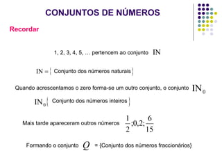 CONJUNTOS DE NÚMEROS Recordar 1, 2, 3, 4, 5, … pertencem ao conjunto Conjunto dos números naturais Quando acrescentamos o zero forma-se um outro conjunto, o conjunto  Conjunto dos números inteiros Mais tarde apareceram outros números Formando o conjunto  = {Conjunto dos números fraccionários} 