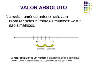 VALOR ABSOLUTO Na recta numérica anterior estavam representados números simétricos: -2 e 2 são simétricos. 0 -2 2 2 unidades 2 unidades O  valor absoluto de um número  é a distância entre o ponto que corresponde a esse número e o ponto escolhido para zero. 