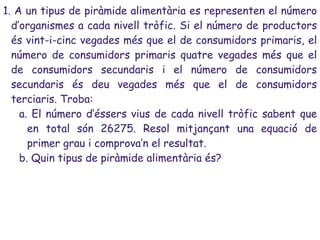 1. A un tipus de piràmide alimentària es representen el número
  d’organismes a cada nivell tròfic. Si el número de productors
  és vint-i-cinc vegades més que el de consumidors primaris, el
  número de consumidors primaris quatre vegades més que el
  de consumidors secundaris i el número de consumidors
  secundaris és deu vegades més que el de consumidors
  terciaris. Troba:
    a. El número d’éssers vius de cada nivell tròfic sabent que
      en total són 26275. Resol mitjançant una equació de
      primer grau i comprova’n el resultat.
    b. Quin tipus de piràmide alimentària és?
 