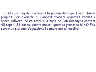 2. Al curs mig del riu Besòs hi podem distingir flora i fauna
pròpies. Per exemple al Congost trobem granotes verdes i
ànecs collverd. Si en total a la zona de Can Cabanyes contem
40 caps i 136 potes, quants ànecs i quantes granotes hi ha? Fes
servir un sistema d’equacions i comprova’n el resultat.
 