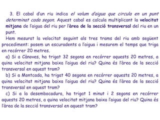 3. El cabal d’un riu indica el volum d’aigua que circula en un punt
   determinat cada segon. Aquest cabal es calcula multiplicant la velocitat
   mitjana de l’aigua del riu per l’àrea de la secció transversal del riu en un
   punt.
   Hem mesurat la velocitat seguint als tres trams del riu amb següent
procediment: posem un escuradents a l’aigua i mesurem el temps que triga
en recórrer 20 metres.
   a) Si a Cànoves, ha trigat 32 segons en recórrer aquests 20 metres, a
quina velocitat mitjana baixa l’aigua del riu? Quina és l’àrea de la secció
transversal en aquest tram?
   b) Si a Montcada, ha trigat 40 segons en recórrer aquests 20 metres, a
quina velocitat mitjana baixa l’aigua del riu? Quina és l’àrea de la secció
transversal en aquest tram?
   c) Si a la desembocadura, ha trigat 1 minut i 2 segons en recórrer
aquests 20 metres, a quina velocitat mitjana baixa l’aigua del riu? Quina és
l’àrea de la secció transversal en aquest tram?
 