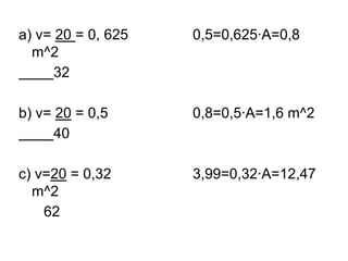 a) v= 20 = 0, 625   0,5=0,625·A=0,8
  m^2
      32

b) v= 20 = 0,5      0,8=0,5·A=1,6 m^2
      40

c) v=20 = 0,32      3,99=0,32·A=12,47
  m^2
    62
 