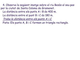 4. Observa la següent imatge sobre el riu Besòs al seu pas
per la ciutat de Santa Coloma de Gramenet.
 La distància entre els punts A i B és 400 m.
 La distància entre el punt B i C és 180 m.
 Troba la distància entre els punts A i C.
 Pista: Els punts A, B i C formen un triangle rectangle.
 