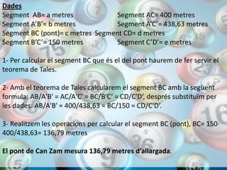 Dades
Segment AB= a metres              Segment AC= 400 metres
Segment A’B’= b metres            Segment A’C’= 438,63 metres
Segment BC (pont)= c metres Segment CD= d metres
Segment B’C’= 150 metres          Segment C’D’= e metres

1- Per calcular el segment BC que és el del pont haurem de fer servir el
teorema de Tales.

2- Amb el teorema de Tales calcularem el segment BC amb la següent
formula: AB/A'B' = AC/A'C' = BC/B'C‘ = CD/C'D‘, després substituïm per
les dades: AB/A'B' = 400/438,63 = BC/150 = CD/C'D‘.

3- Realitzem les operacions per calcular el segment BC (pont), BC= 150·
400/438,63= 136,79 metres

El pont de Can Zam mesura 136,79 metres d’allargada.
 