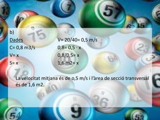 b)
Dades                 V= 20/40= 0,5 m/s
C= 0,8 m3/s           0,8= 0,5 · x
V= x                  0,8/0,5= x
S= x                  1,6 m2= x

  La velocitat mitjana és de o,5 m/s i l’àrea de secció transversal
  és de 1,6 m2.
 
