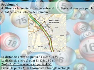 Problema 4
4. Observa la següent imatge sobre el riu Besòs al seu pas per la
ciutat de Santa Coloma de Gramenet.




La distància entre els punts A i B és 400 m.
La distància entre el punt B i C és 180 m.
Troba la distància entre els punts A i C.
Pista: Els punts A, B i C formen un triangle rectangle.
 