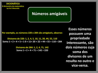 DICIONÁTICA
O dicionário da matemática
     by Prof. Materaldo


                                  Números amigáveis


                                                                 Esses números
Por exemplo, os números 220 e 284 são amigáveis, observe:
                                                                  possuem uma
   Divisores de 220: 1, 2, 4, 5, 10, 11, 20, 44, 55, 110           propriedade
Soma 1 + 2 + 4 + 5 + 1 0 + 11+ 20 + 22 + 44 + 55 + 110 = 284
                                                                interessante, são
                  Divisores de 284: 1, 2, 4, 71, 142           dois números cuja
                  Soma 1 + 2 + 4 + 71 + 142 = 220
                                                                    soma dos
                                                                 divisores de um
                                                               resulta no outro e
                                                                    vice-versa.
 