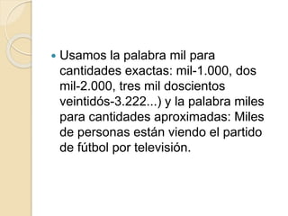  Usamos la palabra mil para
cantidades exactas: mil-1.000, dos
mil-2.000, tres mil doscientos
veintidós-3.222...) y la palabra miles
para cantidades aproximadas: Miles
de personas están viendo el partido
de fútbol por televisión.
 