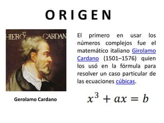 Gerolamo Cardano
El primero en usar los
números complejos fue el
matemático italiano Girolamo
Cardano (1501–1576) quien
los usó en la fórmula para
resolver un caso particular de
las ecuaciones cúbicas.
O R I G E N
 