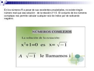 En los números R a pesar de sus excelentes propiedades, no existe ningún
número real que sea solución de la relación x²+1=0. El conjunto de los números
complejos nos permite calcular cualquier raíz de índice par de radicando
negativo.
 