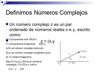 Definimos Números Complejos
 Un número complejo z es un par
ordenado de números reales x e y, escrito
como:
 z = (x,y)
X= Componente real ReZ=x
Y= Componente imaginaria ImZ=y
(x,0) es número complejo real puro
(0,y) es número complejo imaginario puro.
(0,1) unidad imaginaria i
Sea Z1=(x,y) y Z2=(a,b) números
complejos, Z1=Z2 si y sólo si
x=a y y=b
 